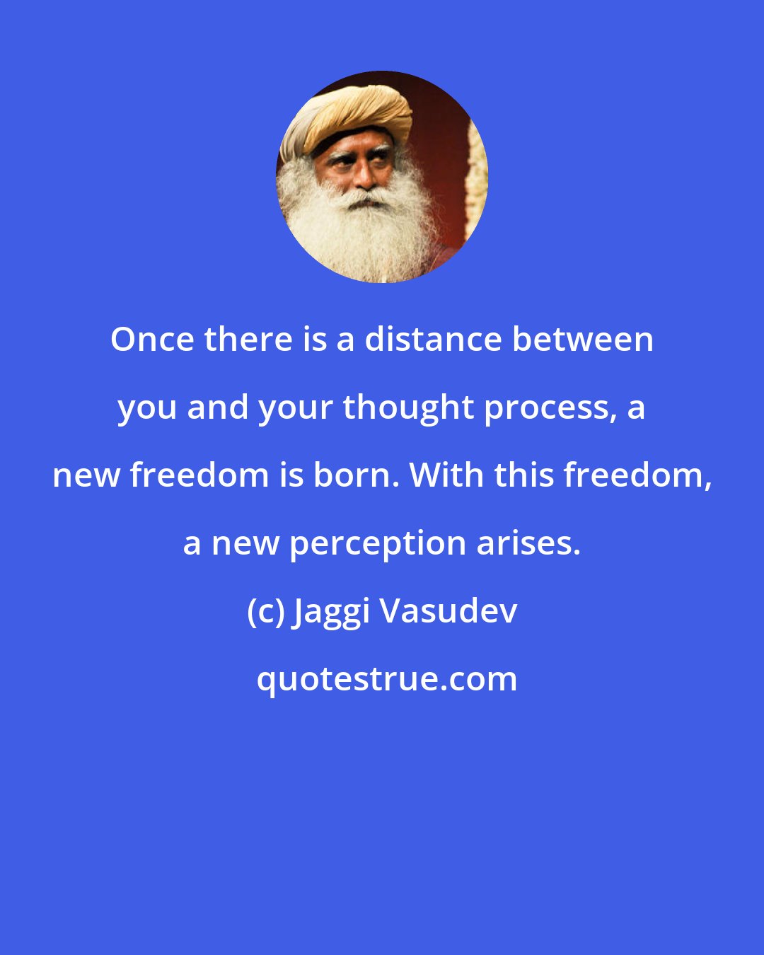 Jaggi Vasudev: Once there is a distance between you and your thought process, a new freedom is born. With this freedom, a new perception arises.