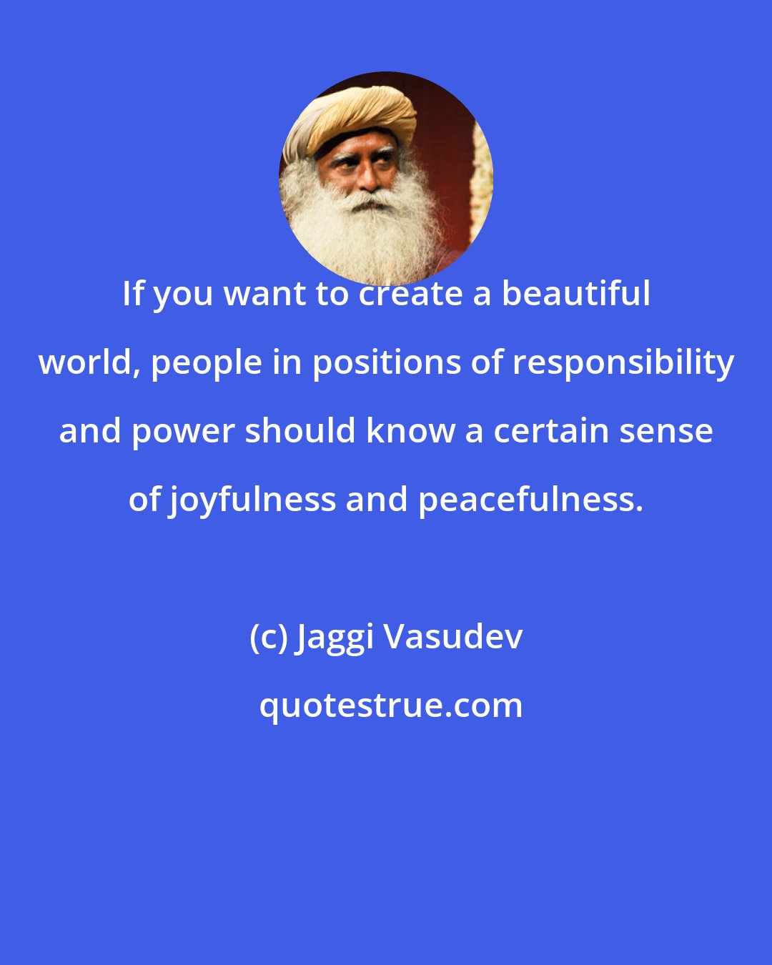 Jaggi Vasudev: If you want to create a beautiful world, people in positions of responsibility and power should know a certain sense of joyfulness and peacefulness.