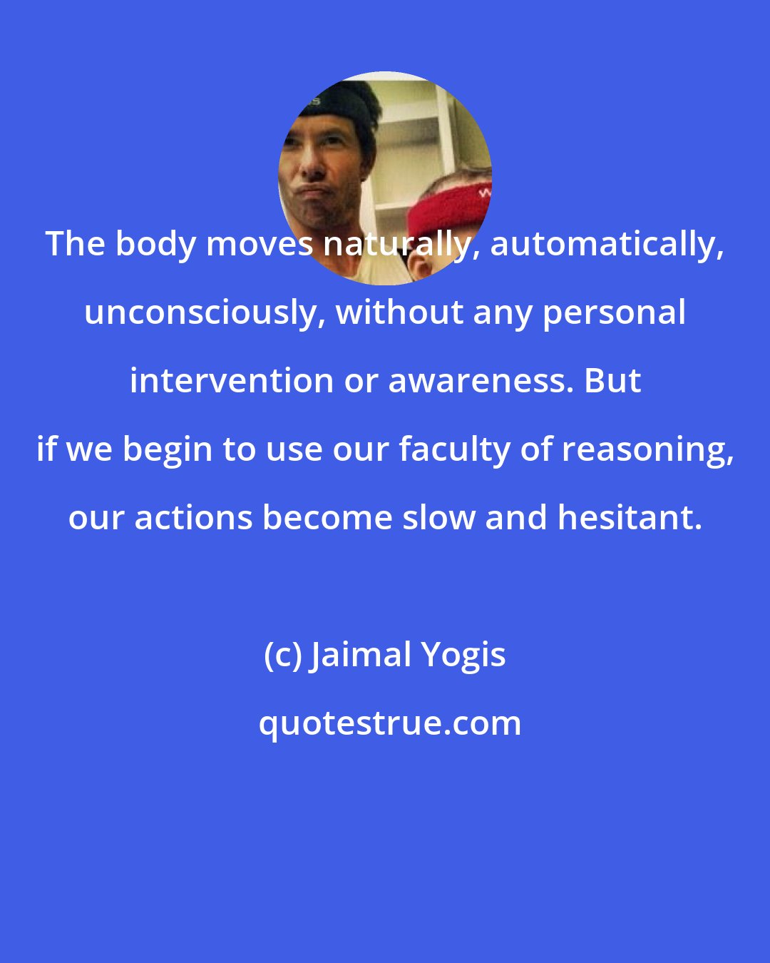 Jaimal Yogis: The body moves naturally, automatically, unconsciously, without any personal intervention or awareness. But if we begin to use our faculty of reasoning, our actions become slow and hesitant.
