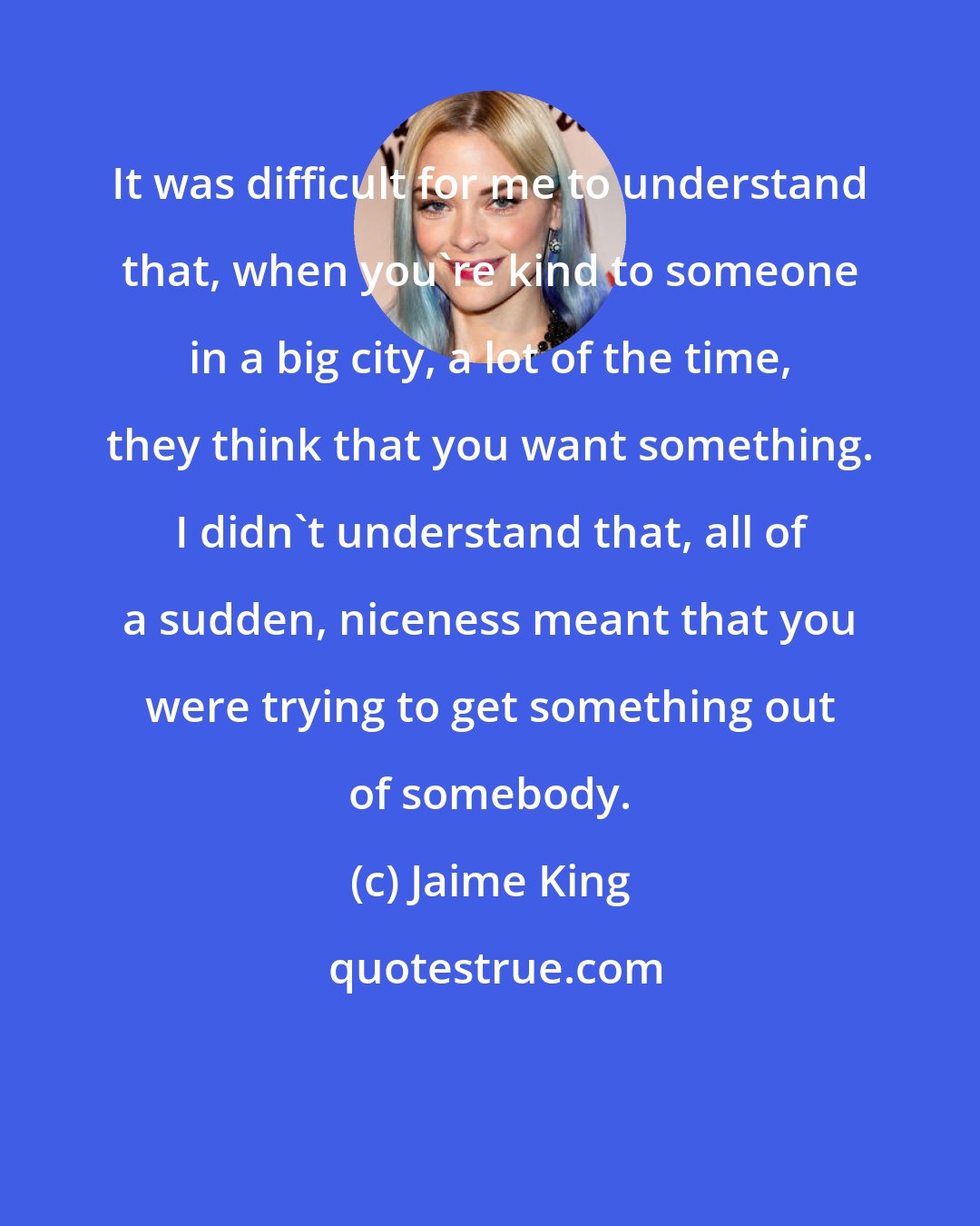 Jaime King: It was difficult for me to understand that, when you're kind to someone in a big city, a lot of the time, they think that you want something. I didn't understand that, all of a sudden, niceness meant that you were trying to get something out of somebody.