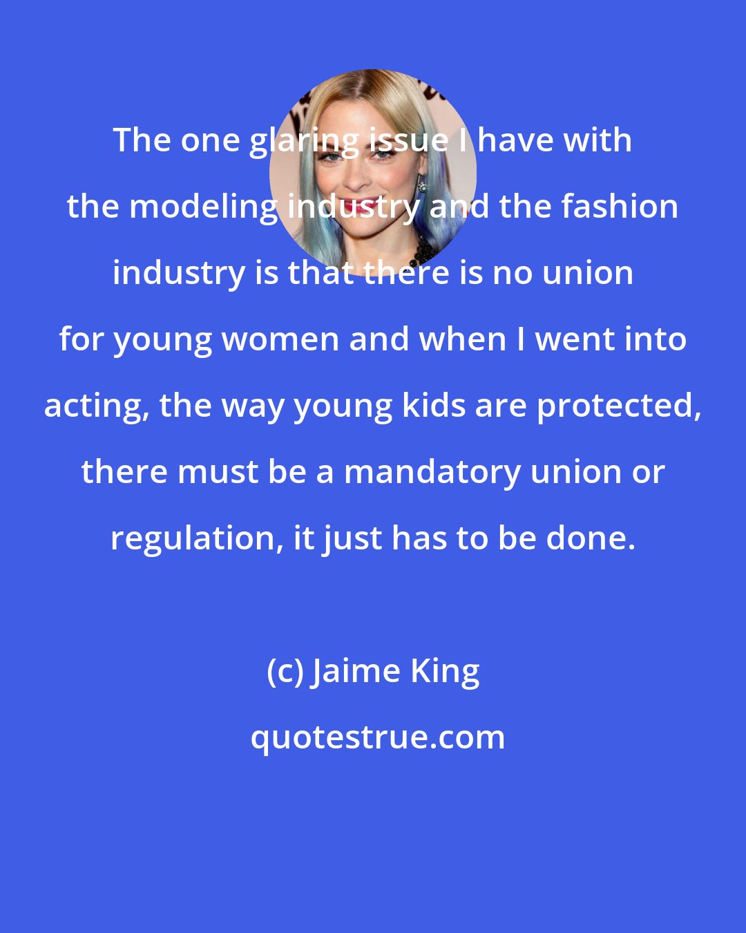 Jaime King: The one glaring issue I have with the modeling industry and the fashion industry is that there is no union for young women and when I went into acting, the way young kids are protected, there must be a mandatory union or regulation, it just has to be done.