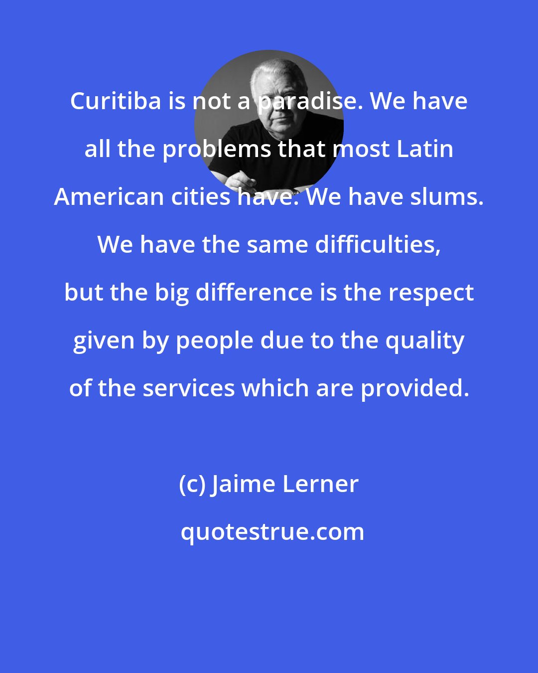 Jaime Lerner: Curitiba is not a paradise. We have all the problems that most Latin American cities have. We have slums. We have the same difficulties, but the big difference is the respect given by people due to the quality of the services which are provided.