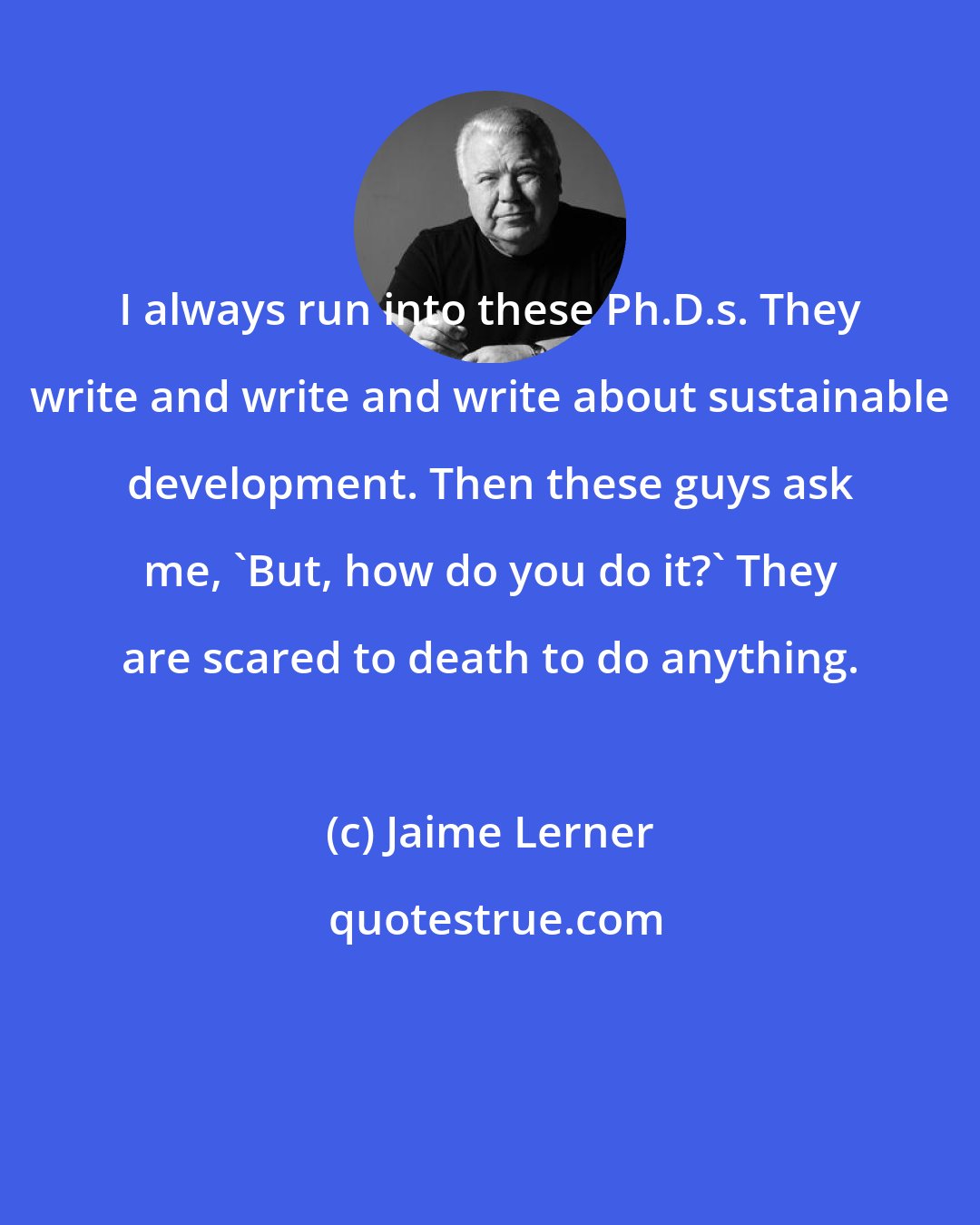 Jaime Lerner: I always run into these Ph.D.s. They write and write and write about sustainable development. Then these guys ask me, 'But, how do you do it?' They are scared to death to do anything.