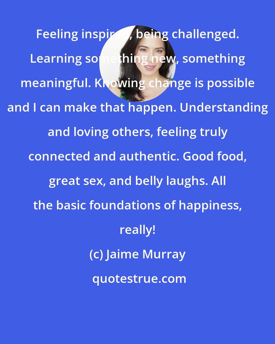 Jaime Murray: Feeling inspired, being challenged. Learning something new, something meaningful. Knowing change is possible and I can make that happen. Understanding and loving others, feeling truly connected and authentic. Good food, great sex, and belly laughs. All the basic foundations of happiness, really!