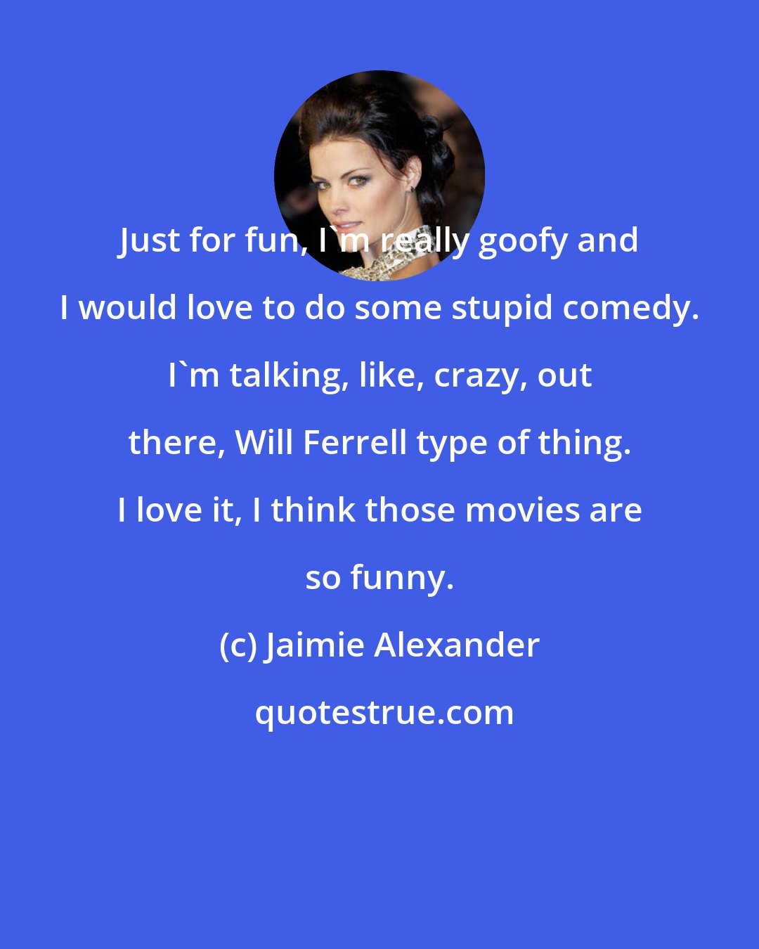 Jaimie Alexander: Just for fun, I'm really goofy and I would love to do some stupid comedy. I'm talking, like, crazy, out there, Will Ferrell type of thing. I love it, I think those movies are so funny.