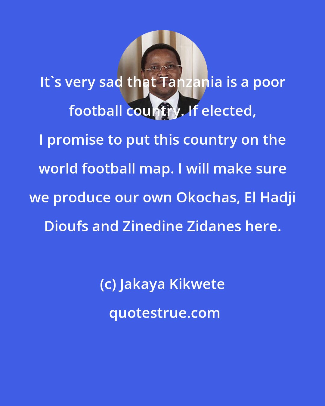 Jakaya Kikwete: It's very sad that Tanzania is a poor football country. If elected, I promise to put this country on the world football map. I will make sure we produce our own Okochas, El Hadji Dioufs and Zinedine Zidanes here.