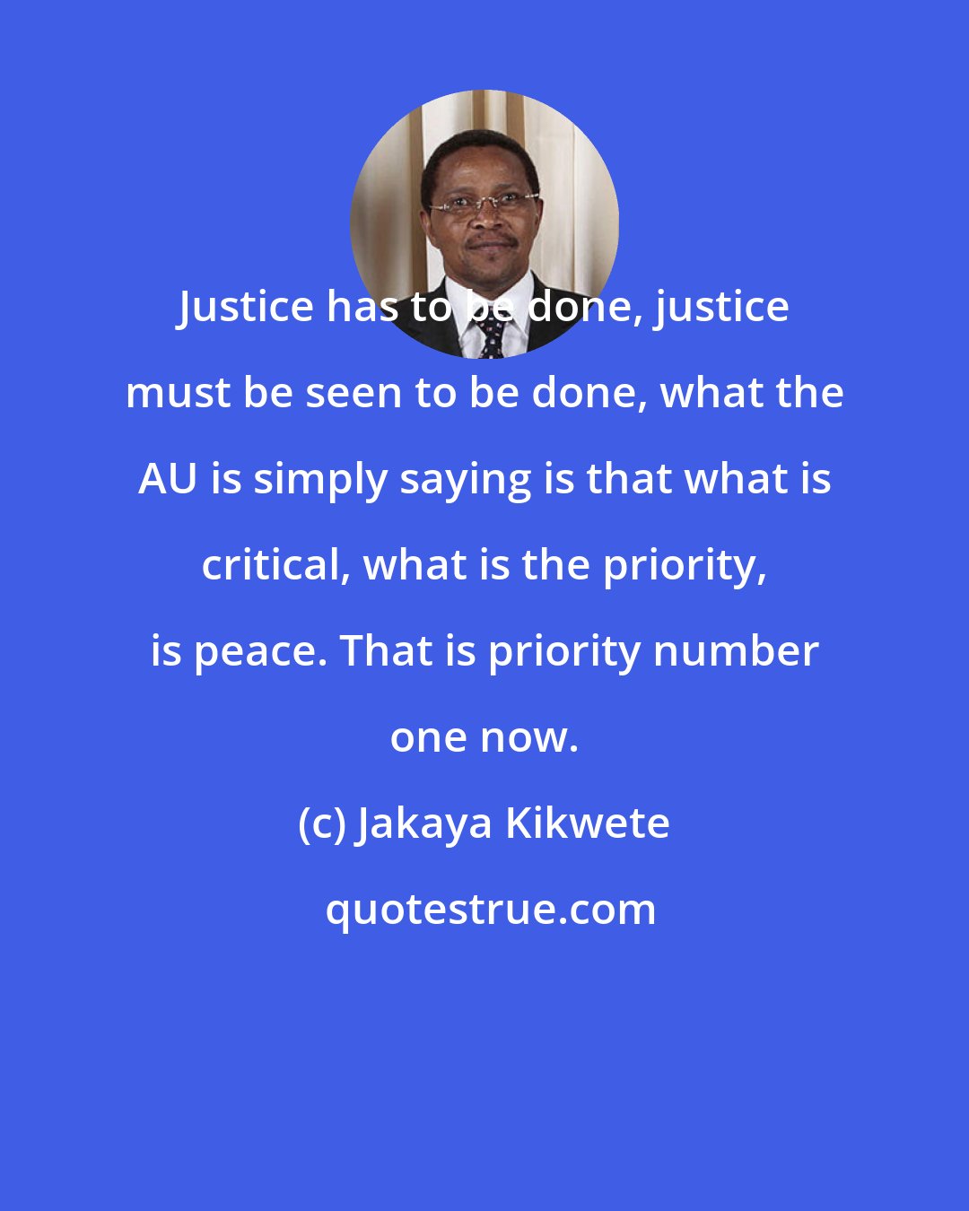 Jakaya Kikwete: Justice has to be done, justice must be seen to be done, what the AU is simply saying is that what is critical, what is the priority, is peace. That is priority number one now.