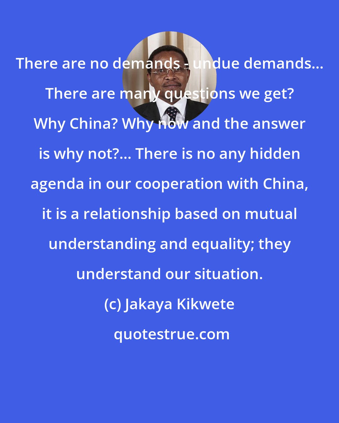 Jakaya Kikwete: There are no demands - undue demands... There are many questions we get? Why China? Why now and the answer is why not?... There is no any hidden agenda in our cooperation with China, it is a relationship based on mutual understanding and equality; they understand our situation.