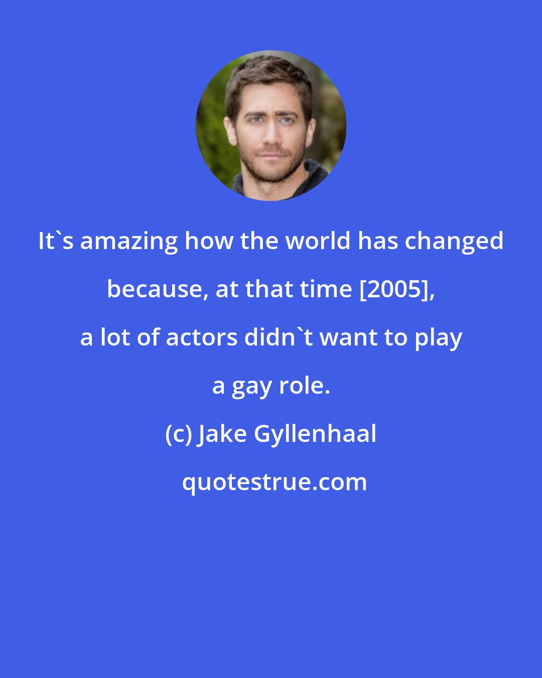 Jake Gyllenhaal: It's amazing how the world has changed because, at that time [2005], a lot of actors didn't want to play a gay role.