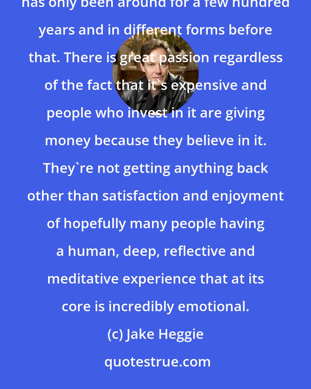 Jake Heggie: We've always told stories through music and rhythm and movement, and what we know as western opera has only been around for a few hundred years and in different forms before that. There is great passion regardless of the fact that it's expensive and people who invest in it are giving money because they believe in it. They're not getting anything back other than satisfaction and enjoyment of hopefully many people having a human, deep, reflective and meditative experience that at its core is incredibly emotional.