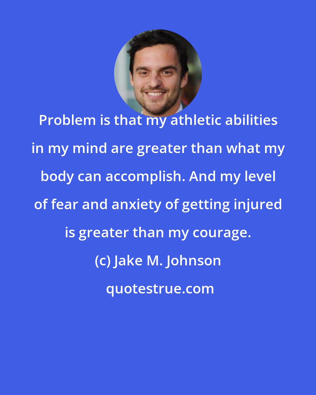 Jake M. Johnson: Problem is that my athletic abilities in my mind are greater than what my body can accomplish. And my level of fear and anxiety of getting injured is greater than my courage.