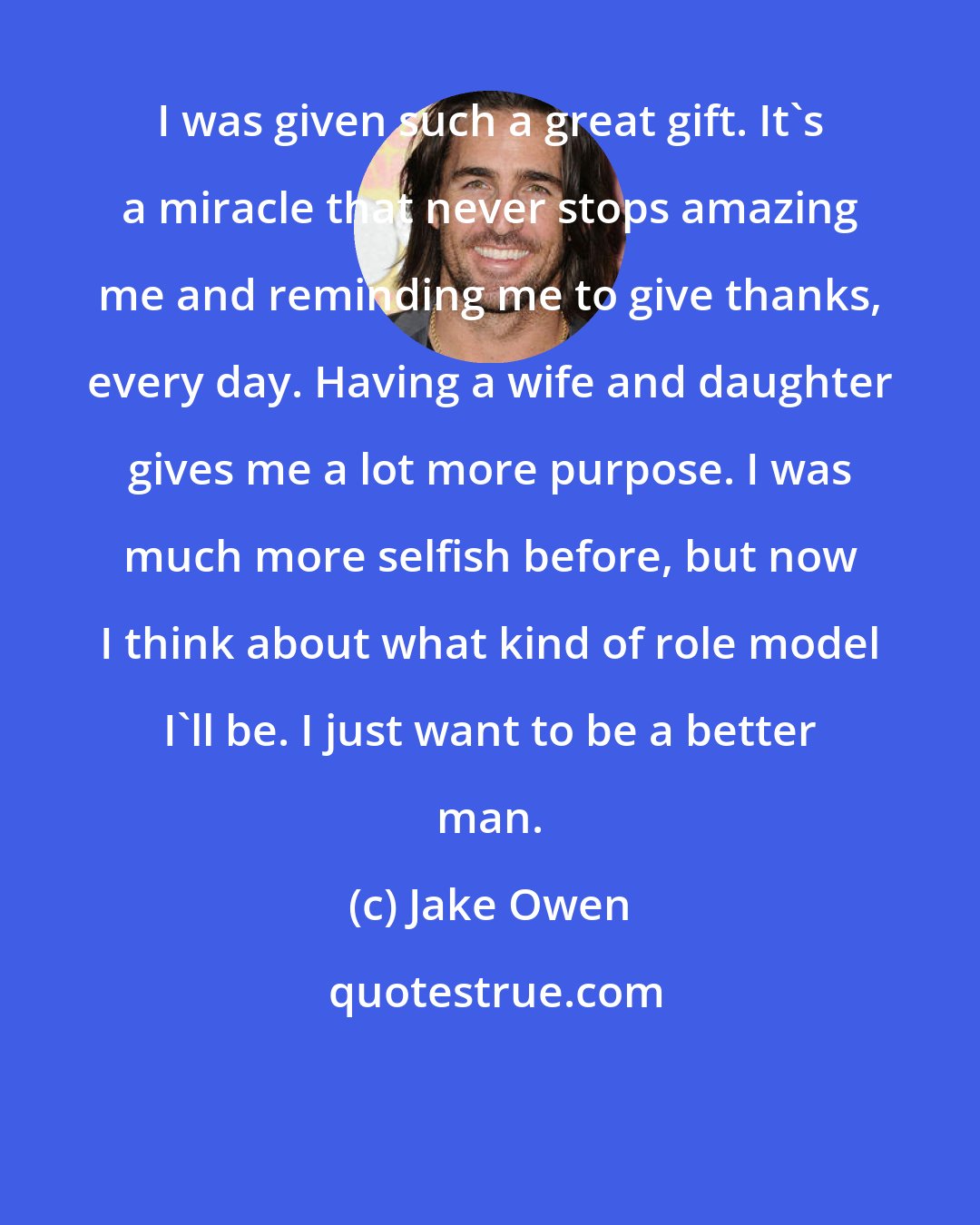 Jake Owen: I was given such a great gift. It's a miracle that never stops amazing me and reminding me to give thanks, every day. Having a wife and daughter gives me a lot more purpose. I was much more selfish before, but now I think about what kind of role model I'll be. I just want to be a better man.