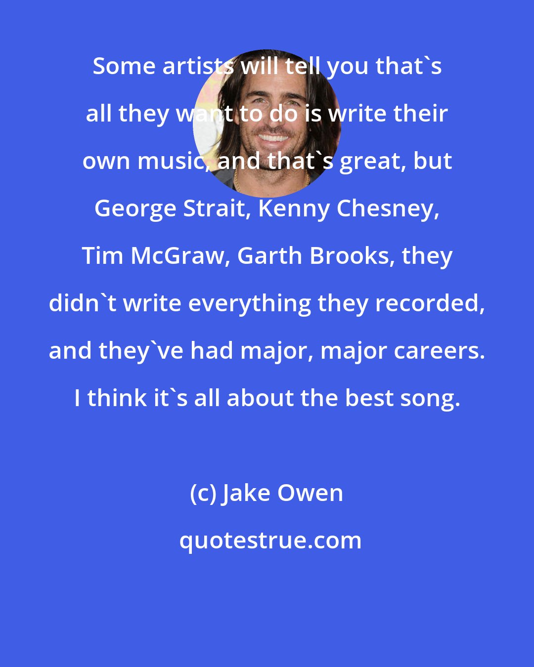 Jake Owen: Some artists will tell you that's all they want to do is write their own music, and that's great, but George Strait, Kenny Chesney, Tim McGraw, Garth Brooks, they didn't write everything they recorded, and they've had major, major careers. I think it's all about the best song.