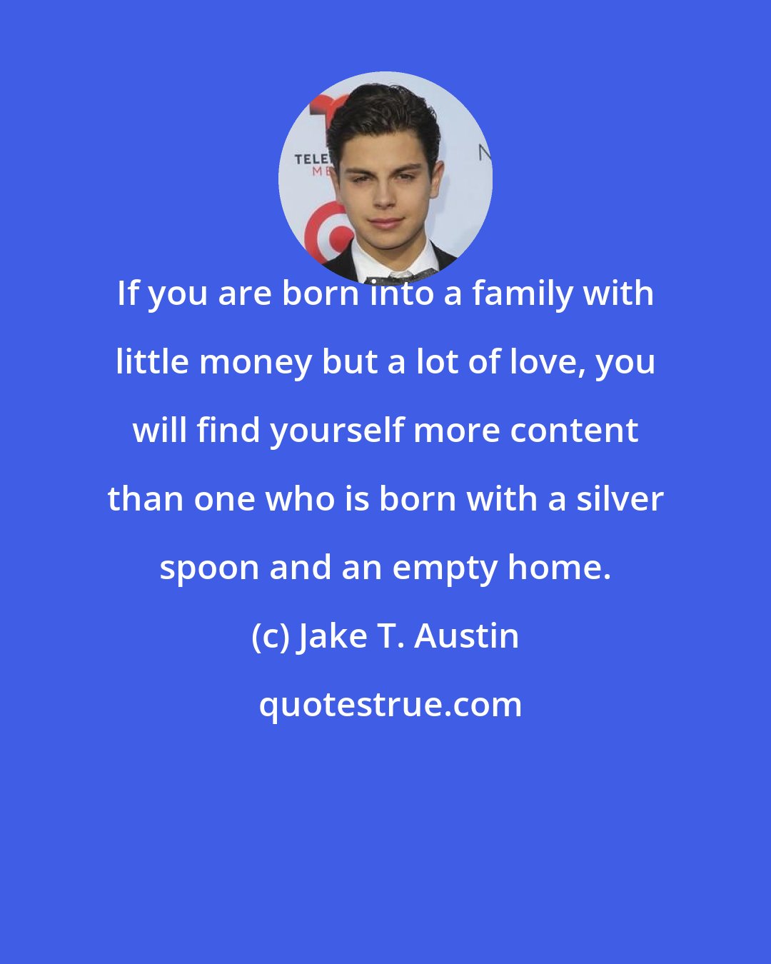 Jake T. Austin: If you are born into a family with little money but a lot of love, you will find yourself more content than one who is born with a silver spoon and an empty home.