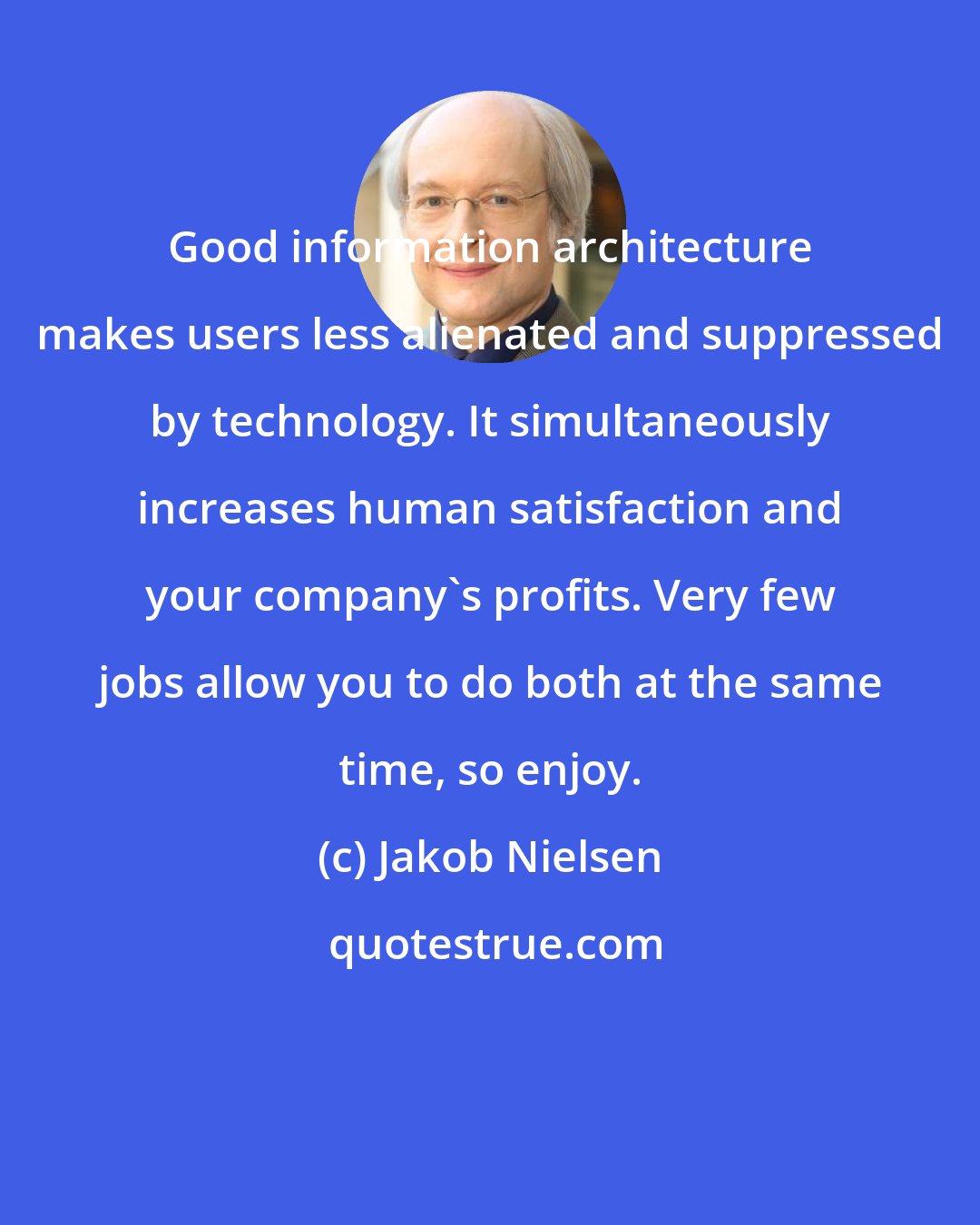 Jakob Nielsen: Good information architecture makes users less alienated and suppressed by technology. It simultaneously increases human satisfaction and your company's profits. Very few jobs allow you to do both at the same time, so enjoy.