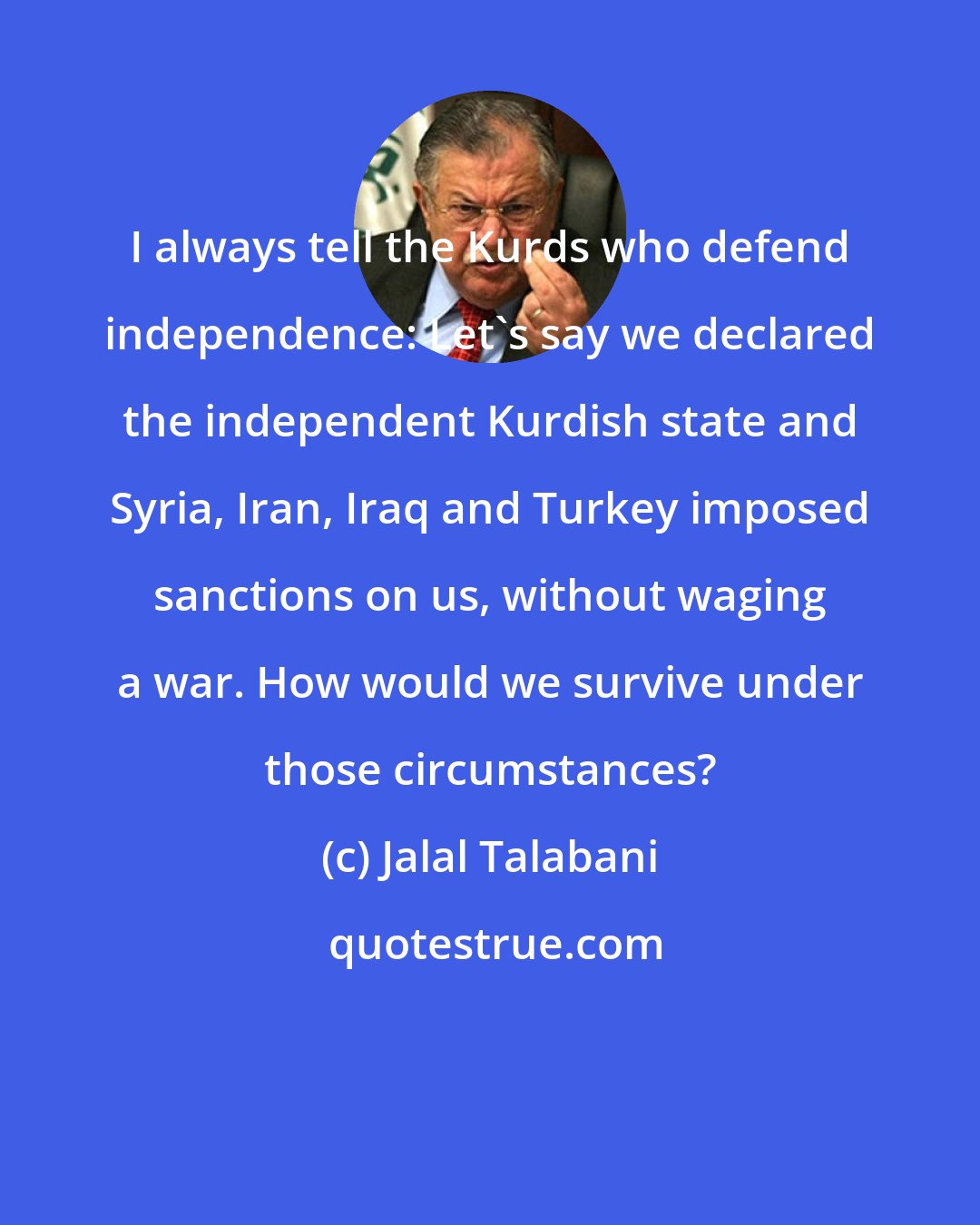 Jalal Talabani: I always tell the Kurds who defend independence: Let's say we declared the independent Kurdish state and Syria, Iran, Iraq and Turkey imposed sanctions on us, without waging a war. How would we survive under those circumstances?