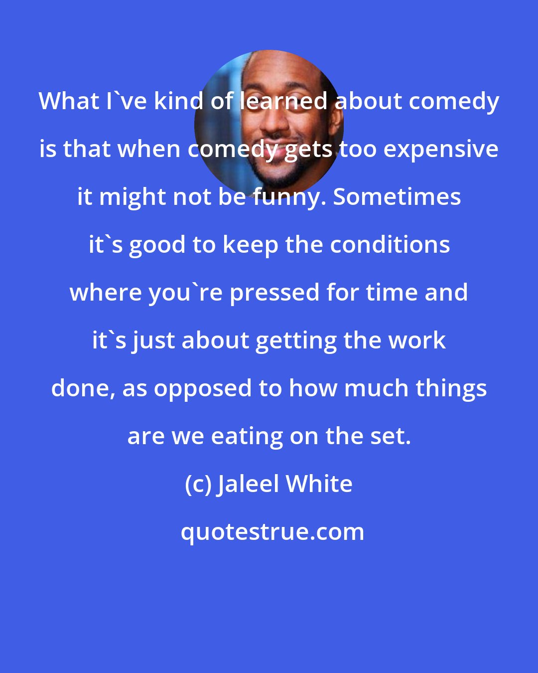 Jaleel White: What I've kind of learned about comedy is that when comedy gets too expensive it might not be funny. Sometimes it's good to keep the conditions where you're pressed for time and it's just about getting the work done, as opposed to how much things are we eating on the set.