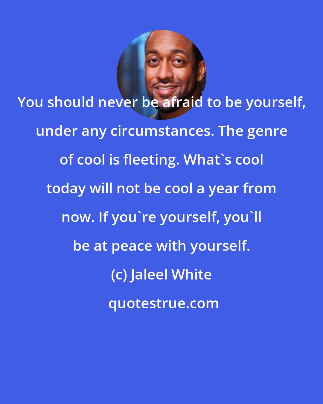 Jaleel White: You should never be afraid to be yourself, under any circumstances. The genre of cool is fleeting. What's cool today will not be cool a year from now. If you're yourself, you'll be at peace with yourself.