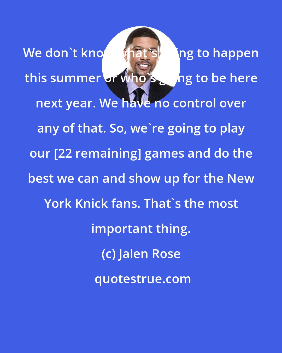 Jalen Rose: We don't know what's going to happen this summer or who's going to be here next year. We have no control over any of that. So, we're going to play our [22 remaining] games and do the best we can and show up for the New York Knick fans. That's the most important thing.
