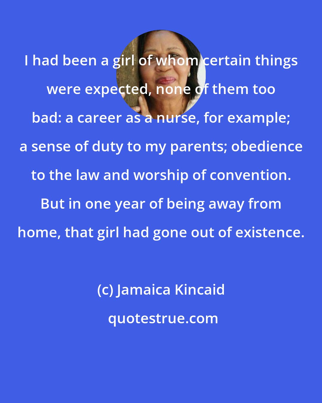 Jamaica Kincaid: I had been a girl of whom certain things were expected, none of them too bad: a career as a nurse, for example; a sense of duty to my parents; obedience to the law and worship of convention. But in one year of being away from home, that girl had gone out of existence.