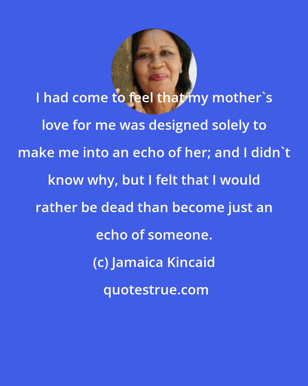 Jamaica Kincaid: I had come to feel that my mother's love for me was designed solely to make me into an echo of her; and I didn't know why, but I felt that I would rather be dead than become just an echo of someone.