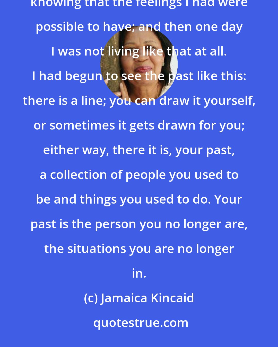 Jamaica Kincaid: One day I was living silently in a personal hell, without anyone to tell what I felt, without even knowing that the feelings I had were possible to have; and then one day I was not living like that at all. I had begun to see the past like this: there is a line; you can draw it yourself, or sometimes it gets drawn for you; either way, there it is, your past, a collection of people you used to be and things you used to do. Your past is the person you no longer are, the situations you are no longer in.