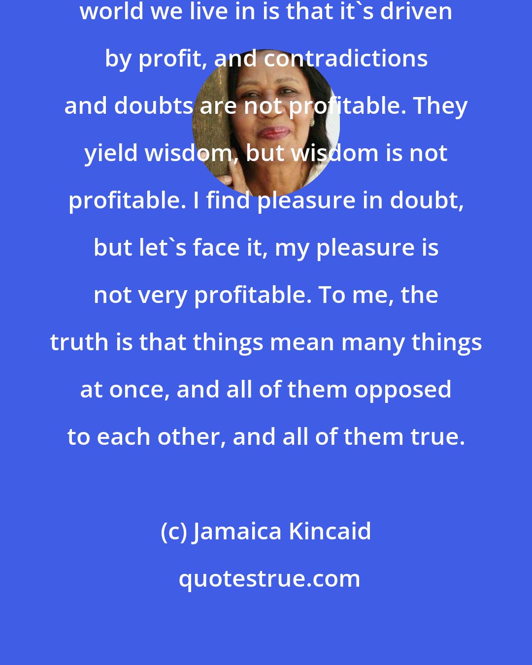 Jamaica Kincaid: The truth we have to face about the world we live in is that it's driven by profit, and contradictions and doubts are not profitable. They yield wisdom, but wisdom is not profitable. I find pleasure in doubt, but let's face it, my pleasure is not very profitable. To me, the truth is that things mean many things at once, and all of them opposed to each other, and all of them true.