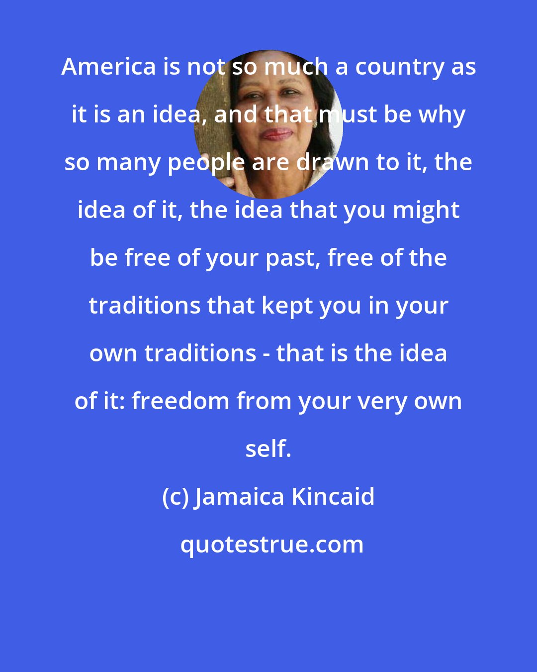 Jamaica Kincaid: America is not so much a country as it is an idea, and that must be why so many people are drawn to it, the idea of it, the idea that you might be free of your past, free of the traditions that kept you in your own traditions - that is the idea of it: freedom from your very own self.