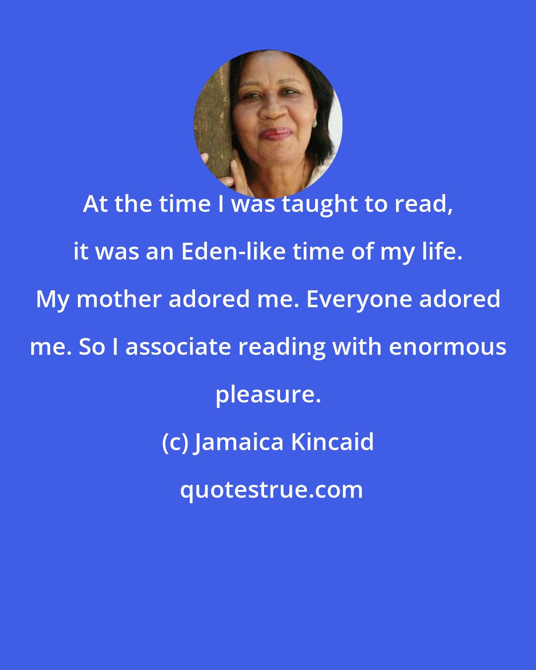 Jamaica Kincaid: At the time I was taught to read, it was an Eden-like time of my life. My mother adored me. Everyone adored me. So I associate reading with enormous pleasure.