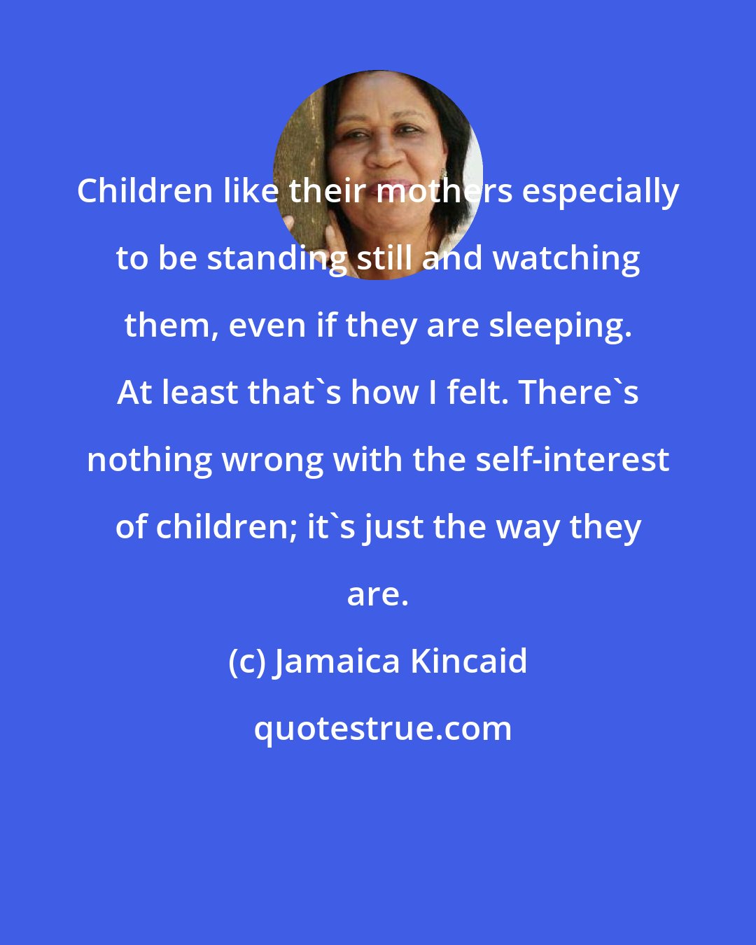 Jamaica Kincaid: Children like their mothers especially to be standing still and watching them, even if they are sleeping. At least that's how I felt. There's nothing wrong with the self-interest of children; it's just the way they are.