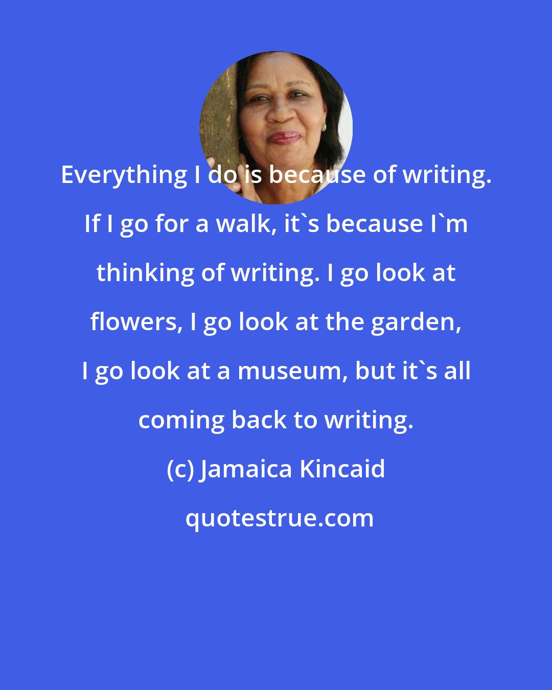 Jamaica Kincaid: Everything I do is because of writing. If I go for a walk, it's because I'm thinking of writing. I go look at flowers, I go look at the garden, I go look at a museum, but it's all coming back to writing.