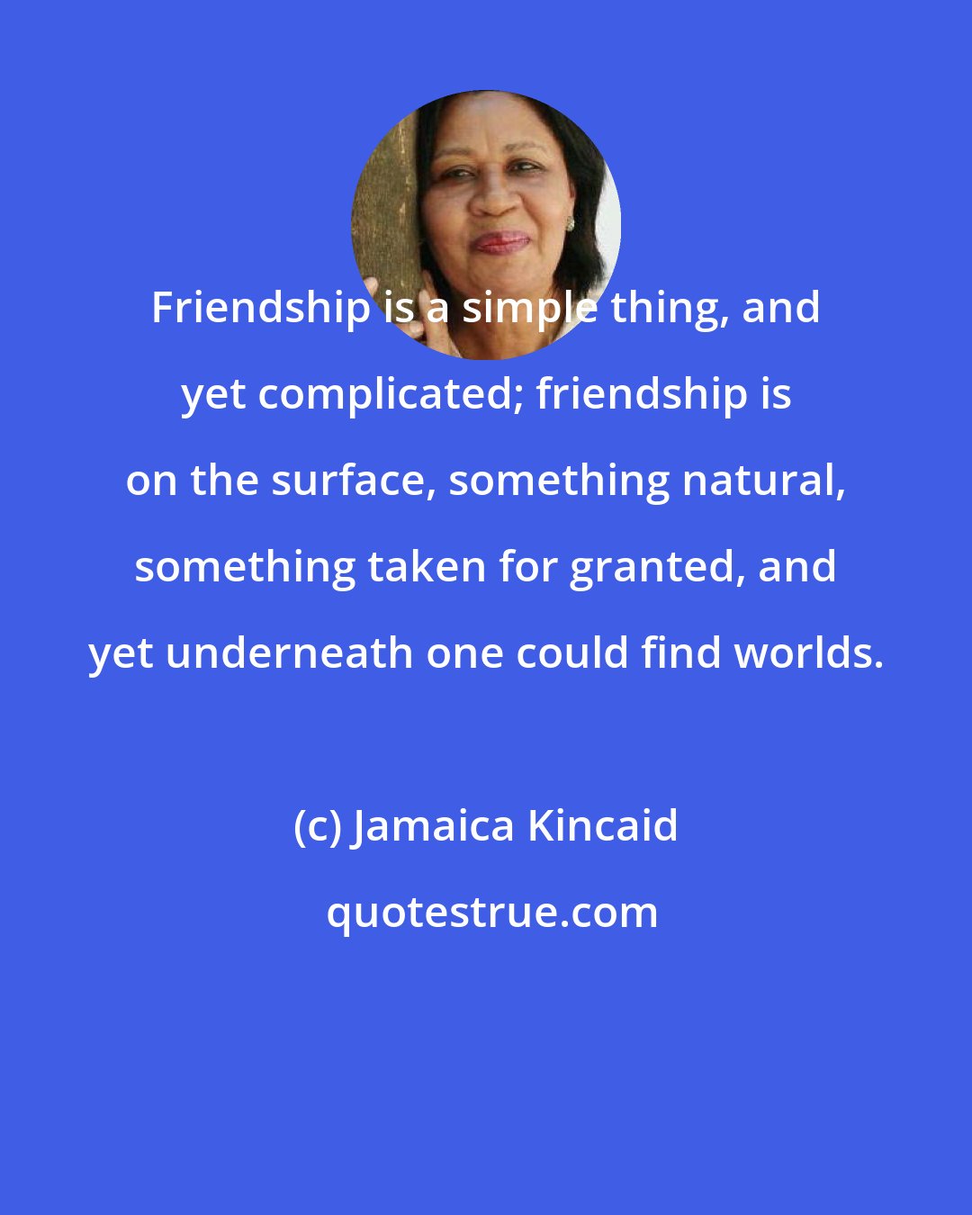 Jamaica Kincaid: Friendship is a simple thing, and yet complicated; friendship is on the surface, something natural, something taken for granted, and yet underneath one could find worlds.