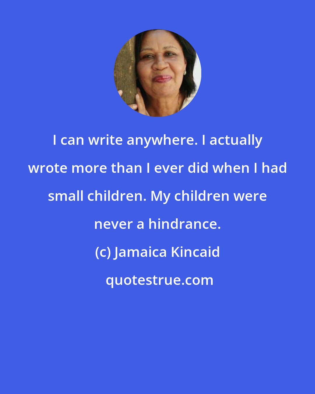 Jamaica Kincaid: I can write anywhere. I actually wrote more than I ever did when I had small children. My children were never a hindrance.