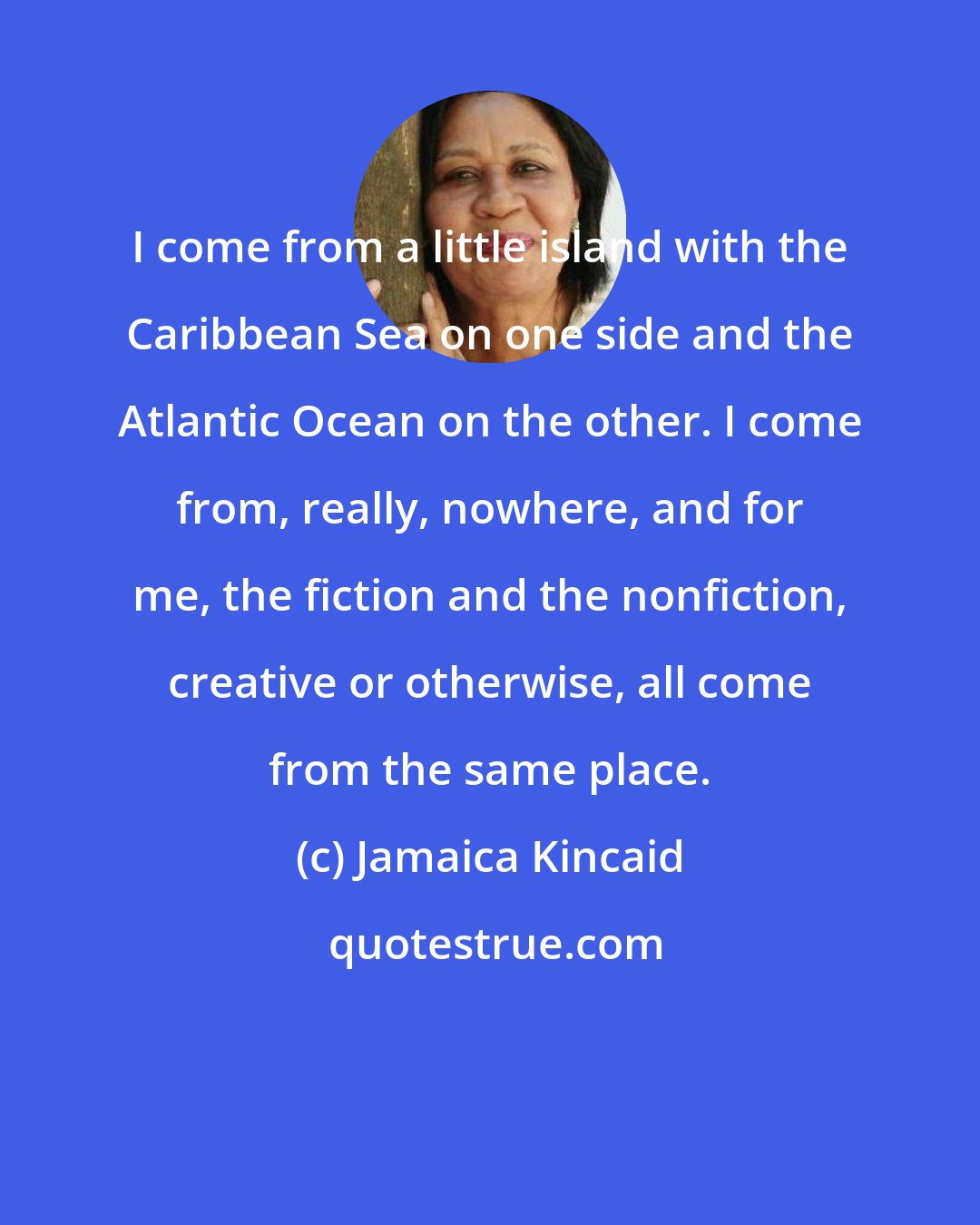 Jamaica Kincaid: I come from a little island with the Caribbean Sea on one side and the Atlantic Ocean on the other. I come from, really, nowhere, and for me, the fiction and the nonfiction, creative or otherwise, all come from the same place.