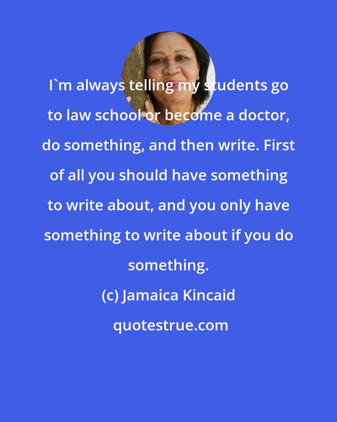 Jamaica Kincaid: I'm always telling my students go to law school or become a doctor, do something, and then write. First of all you should have something to write about, and you only have something to write about if you do something.