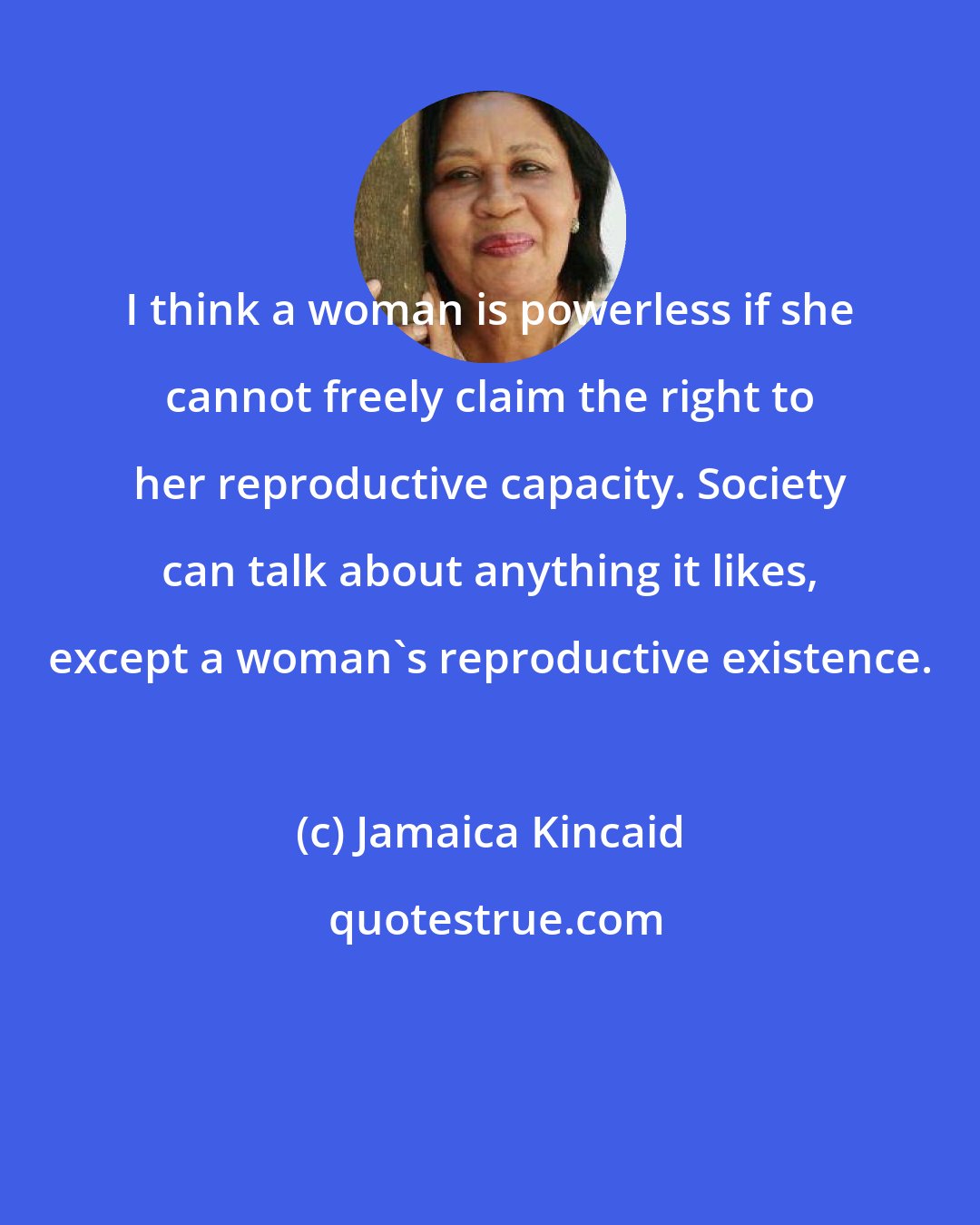 Jamaica Kincaid: I think a woman is powerless if she cannot freely claim the right to her reproductive capacity. Society can talk about anything it likes, except a woman's reproductive existence.