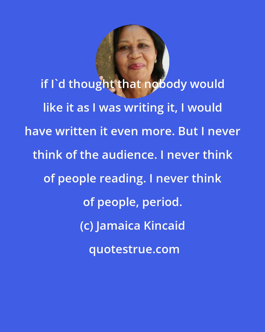 Jamaica Kincaid: if I'd thought that nobody would like it as I was writing it, I would have written it even more. But I never think of the audience. I never think of people reading. I never think of people, period.