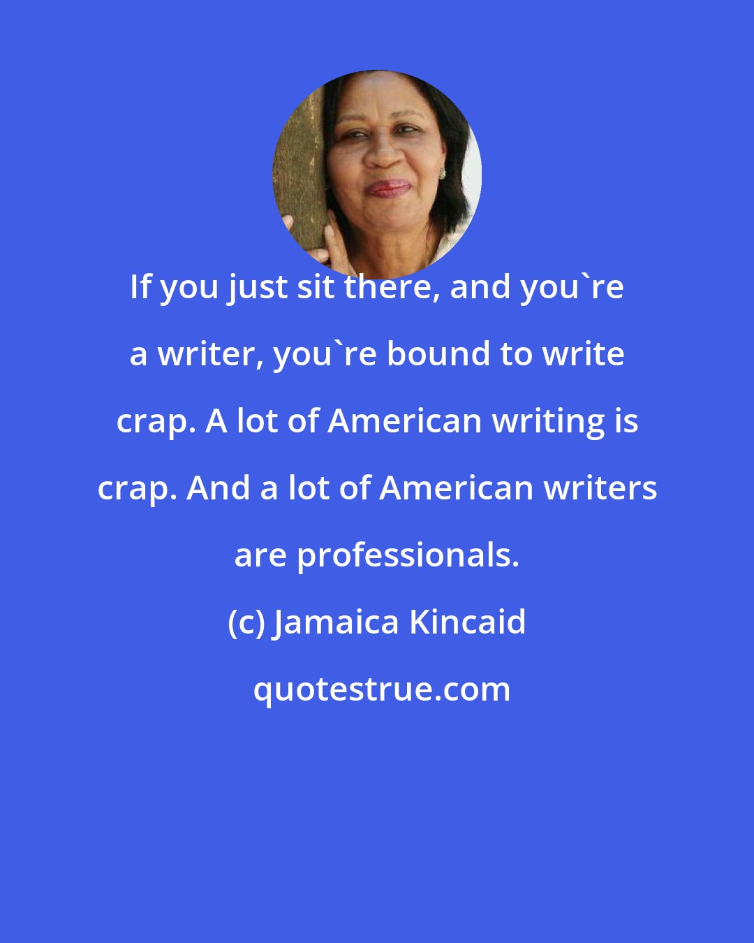 Jamaica Kincaid: If you just sit there, and you're a writer, you're bound to write crap. A lot of American writing is crap. And a lot of American writers are professionals.