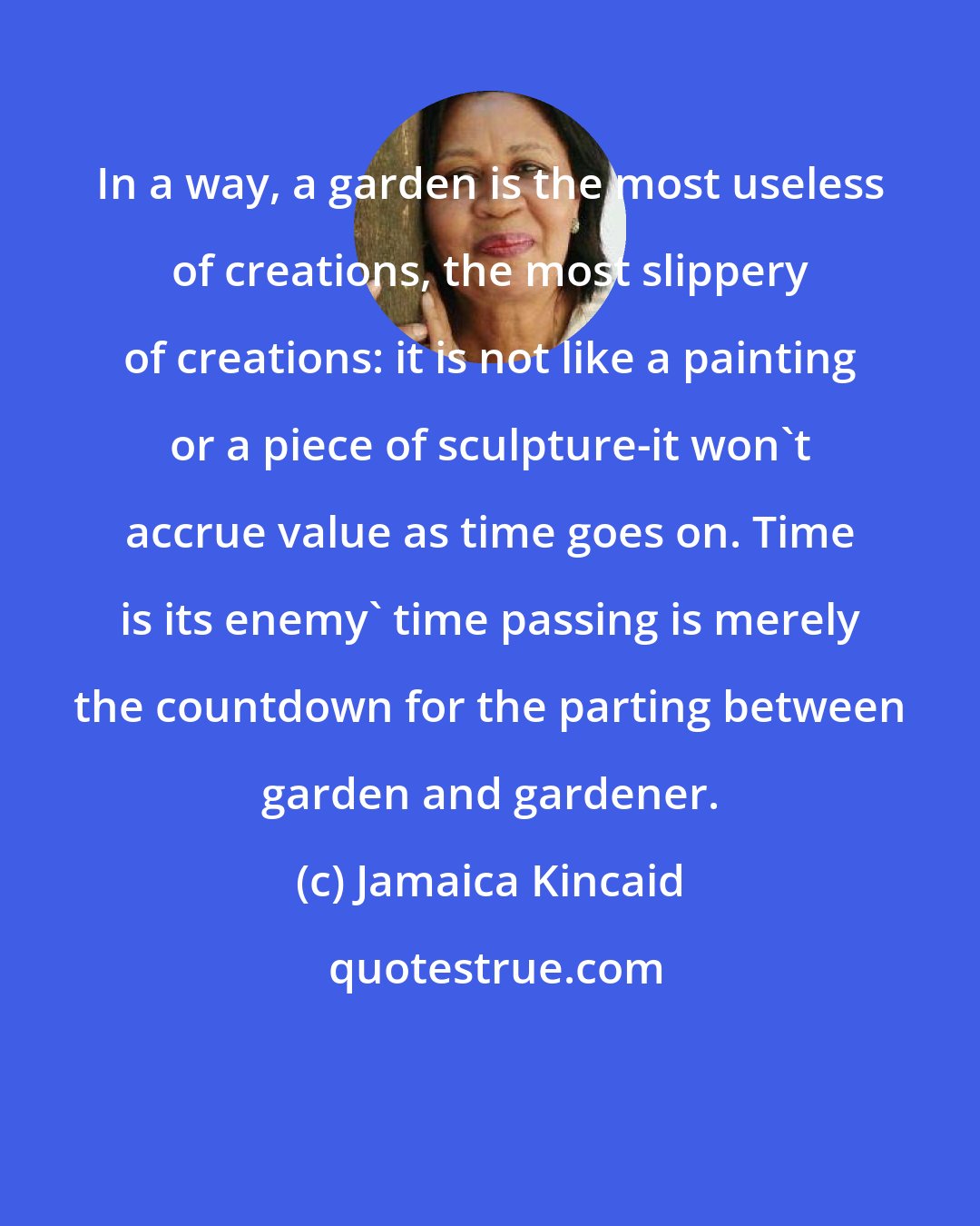 Jamaica Kincaid: In a way, a garden is the most useless of creations, the most slippery of creations: it is not like a painting or a piece of sculpture-it won't accrue value as time goes on. Time is its enemy' time passing is merely the countdown for the parting between garden and gardener.