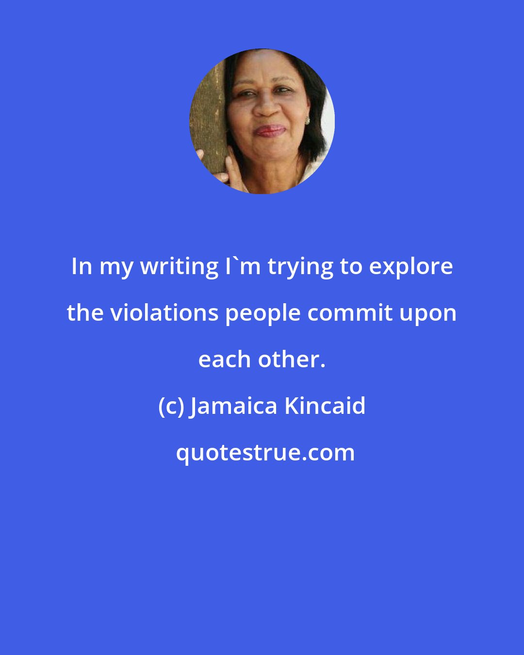 Jamaica Kincaid: In my writing I'm trying to explore the violations people commit upon each other.