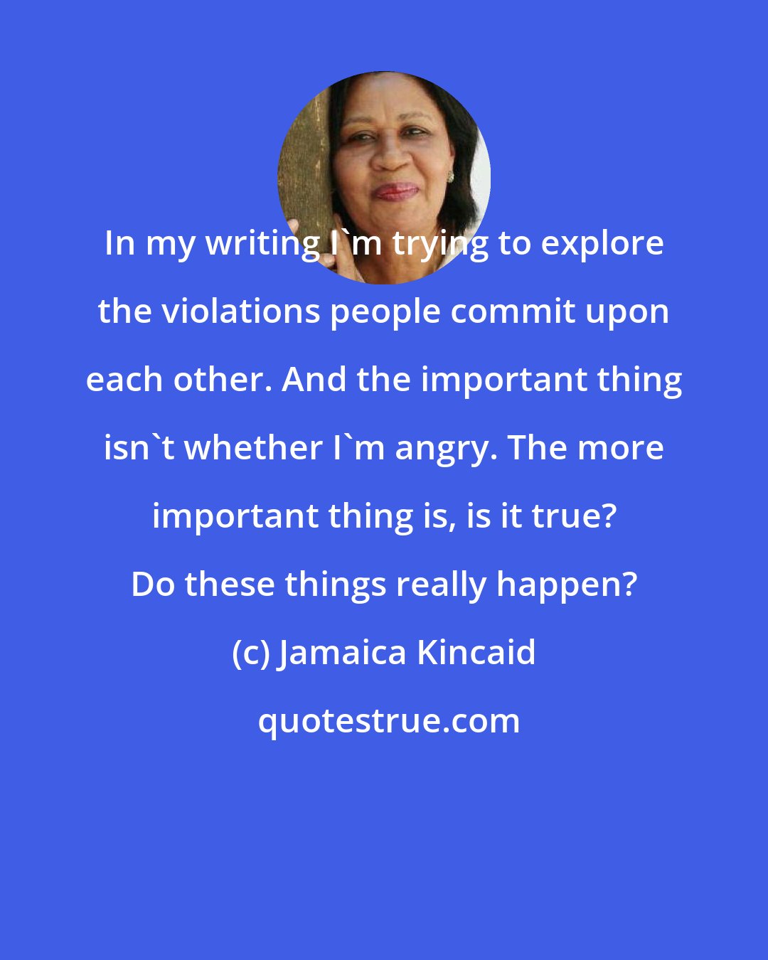 Jamaica Kincaid: In my writing I'm trying to explore the violations people commit upon each other. And the important thing isn't whether I'm angry. The more important thing is, is it true? Do these things really happen?