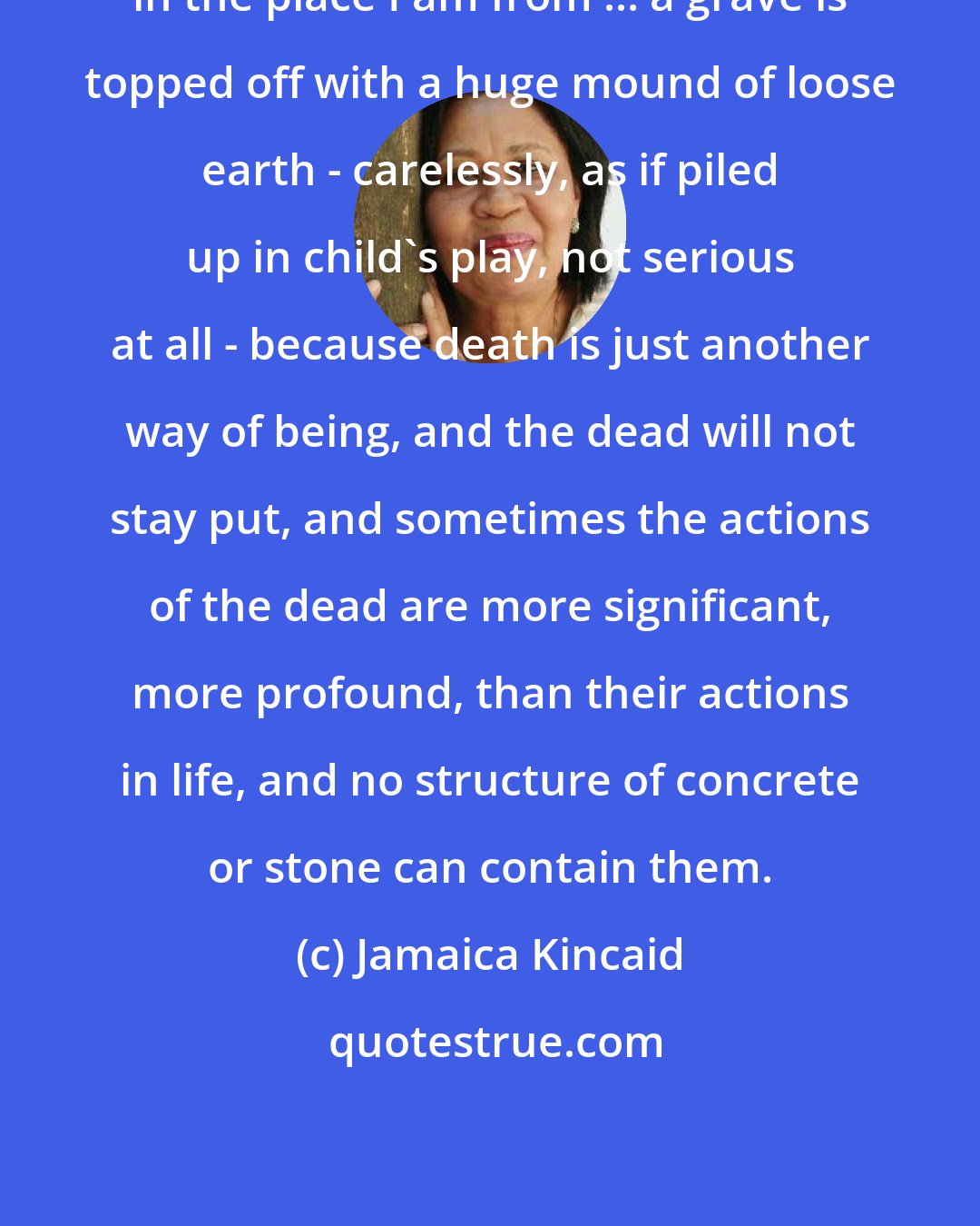 Jamaica Kincaid: in the place I am from ... a grave is topped off with a huge mound of loose earth - carelessly, as if piled up in child's play, not serious at all - because death is just another way of being, and the dead will not stay put, and sometimes the actions of the dead are more significant, more profound, than their actions in life, and no structure of concrete or stone can contain them.