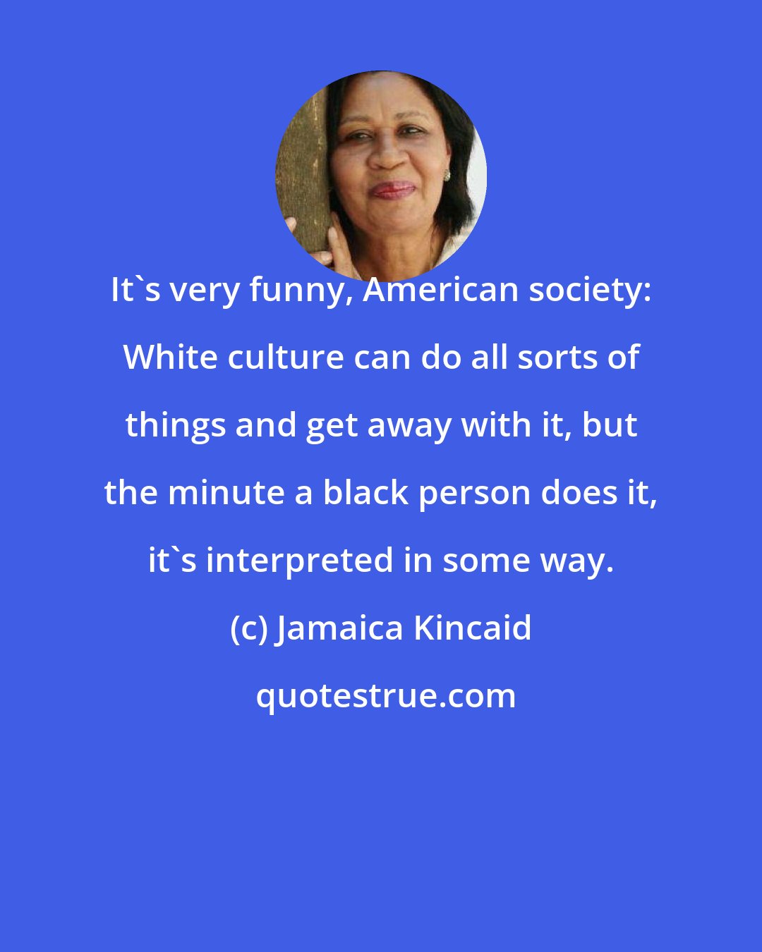 Jamaica Kincaid: It's very funny, American society: White culture can do all sorts of things and get away with it, but the minute a black person does it, it's interpreted in some way.