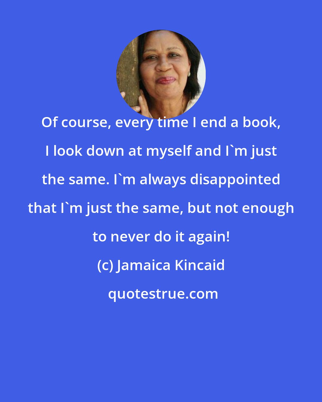 Jamaica Kincaid: Of course, every time I end a book, I look down at myself and I'm just the same. I'm always disappointed that I'm just the same, but not enough to never do it again!