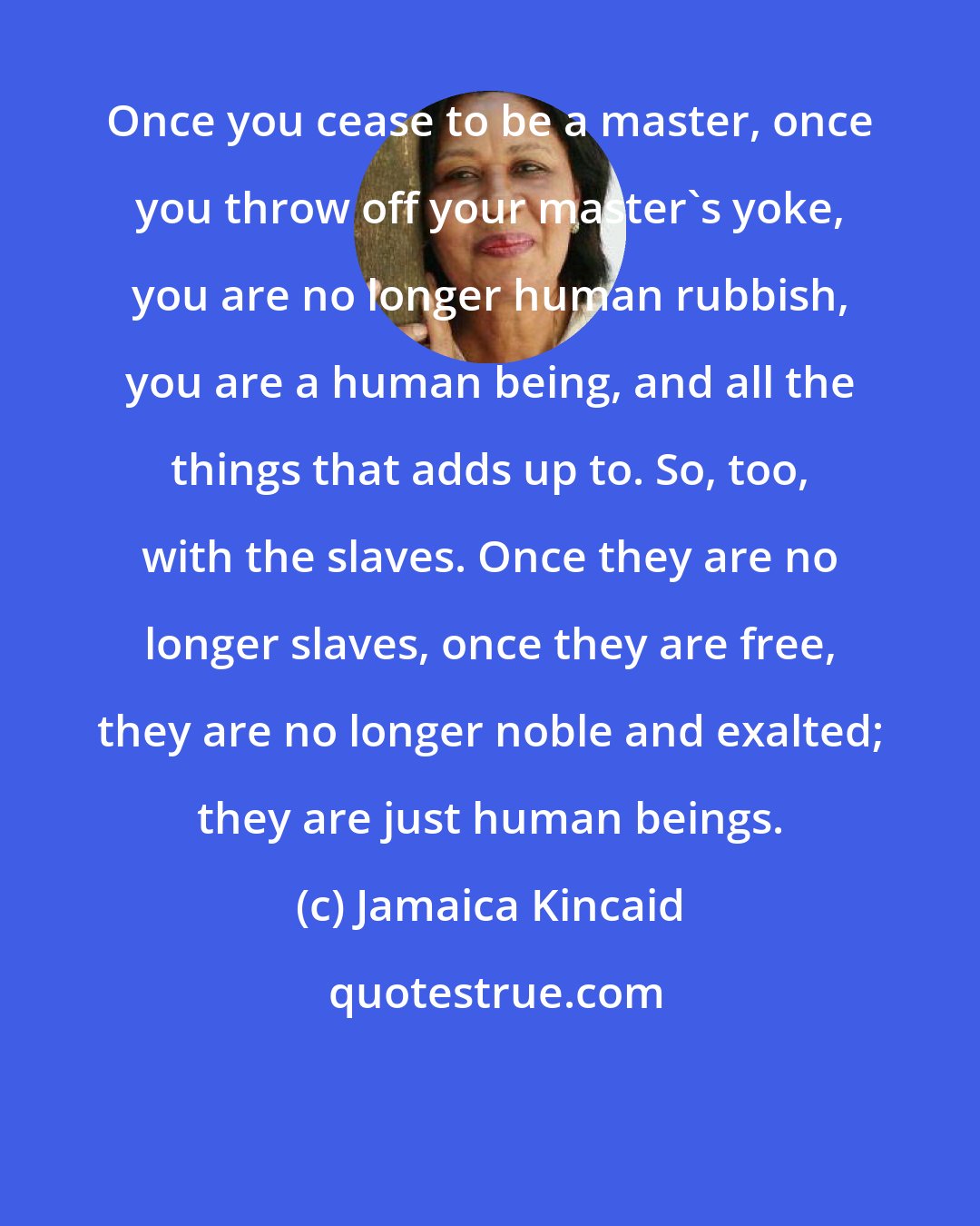 Jamaica Kincaid: Once you cease to be a master, once you throw off your master's yoke, you are no longer human rubbish, you are a human being, and all the things that adds up to. So, too, with the slaves. Once they are no longer slaves, once they are free, they are no longer noble and exalted; they are just human beings.