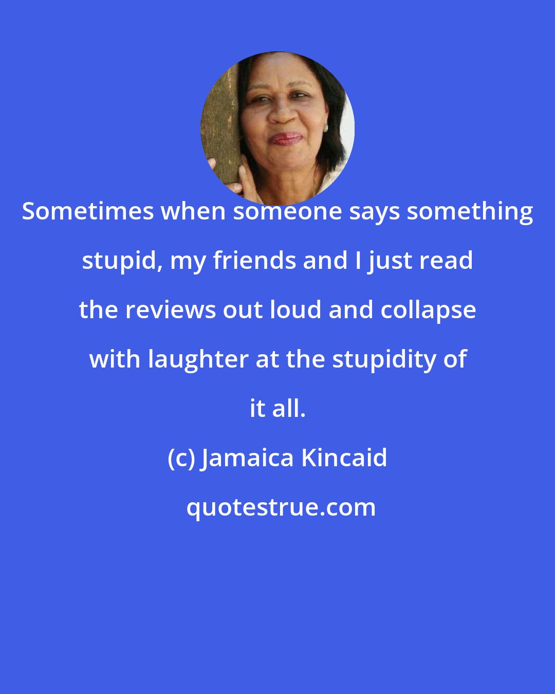 Jamaica Kincaid: Sometimes when someone says something stupid, my friends and I just read the reviews out loud and collapse with laughter at the stupidity of it all.