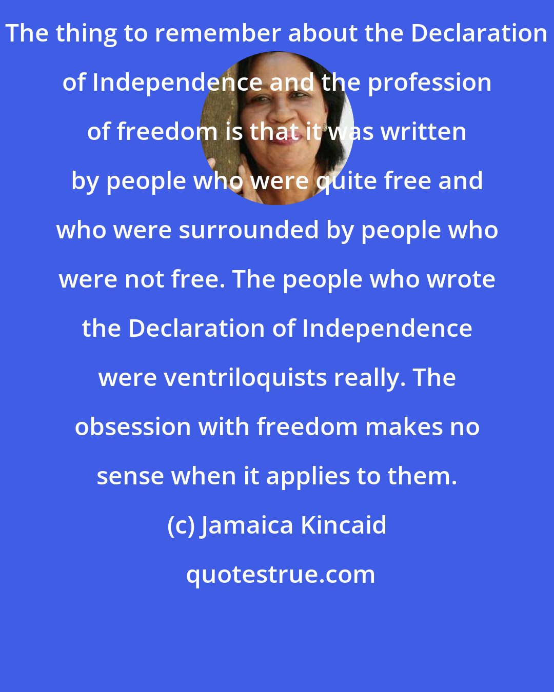 Jamaica Kincaid: The thing to remember about the Declaration of Independence and the profession of freedom is that it was written by people who were quite free and who were surrounded by people who were not free. The people who wrote the Declaration of Independence were ventriloquists really. The obsession with freedom makes no sense when it applies to them.