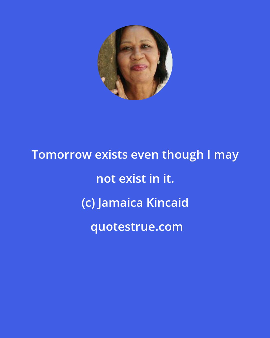 Jamaica Kincaid: Tomorrow exists even though I may not exist in it.