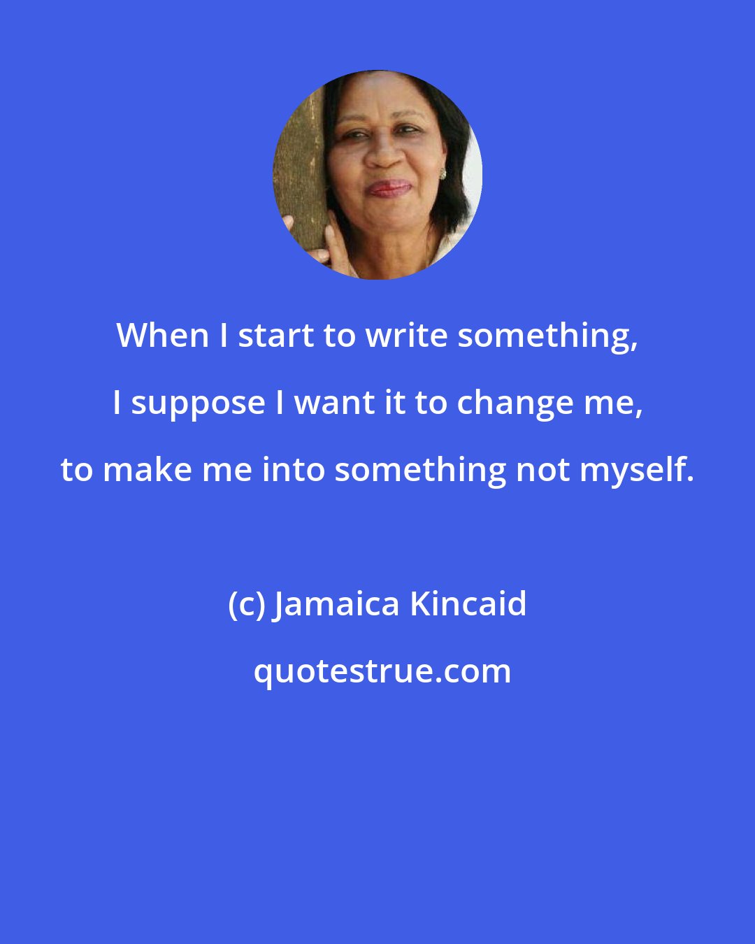 Jamaica Kincaid: When I start to write something, I suppose I want it to change me, to make me into something not myself.