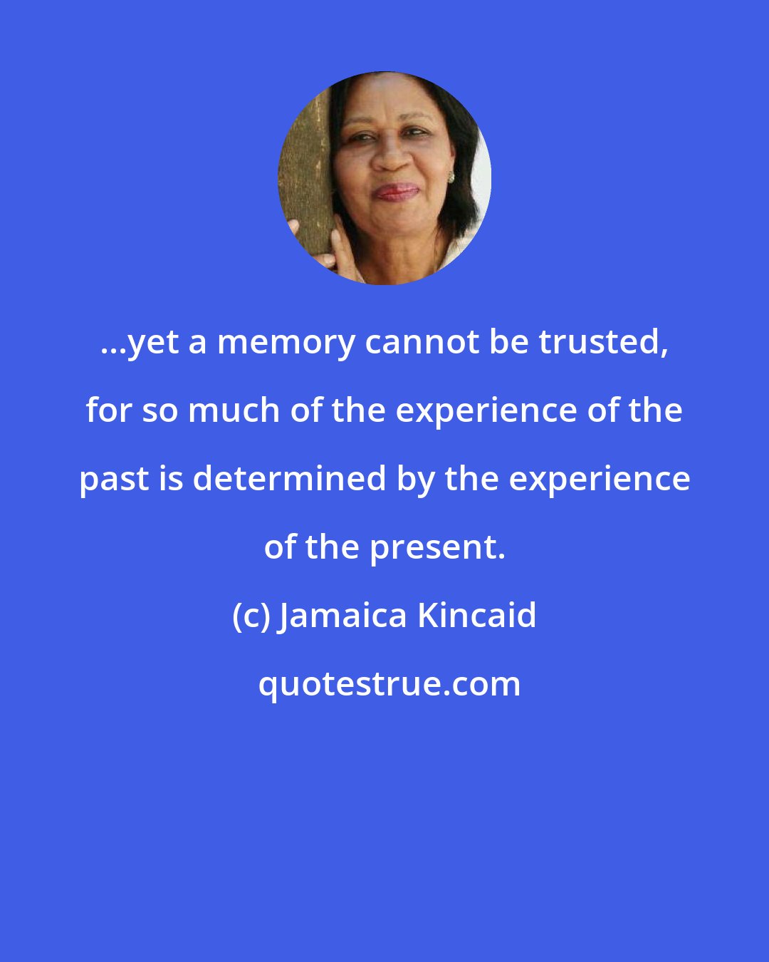 Jamaica Kincaid: ...yet a memory cannot be trusted, for so much of the experience of the past is determined by the experience of the present.